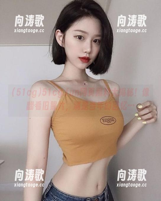 51cg 51cg.fun网页黑料大揭秘!像翻看旧照片,满是当年的回忆…