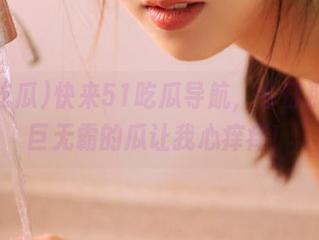 快来51吃瓜导航，今日那几颗巨无霸的瓜让我心痒痒！