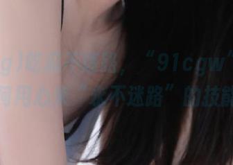 吃瓜不迷路，“91cgw”教你如何用心来“永不迷路”的技能！