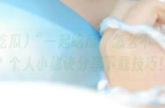 “一起吃瓜”怎么不“发布”？个人小秘诀分享下载技巧！