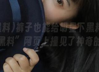 裤子也能给明星下黑料？我在“明星黑料”网页上撞见了神奇的丑闻！