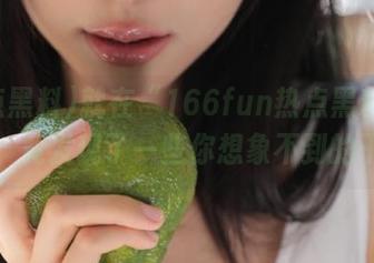 就在“166fun热点黑料”官网上，竟发现了一些你想象不到的干货！