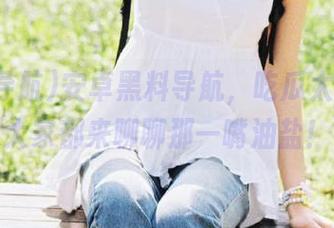 安卓黑料导航，吃瓜太轻松，大家都来聊聊那一嘴油盐！