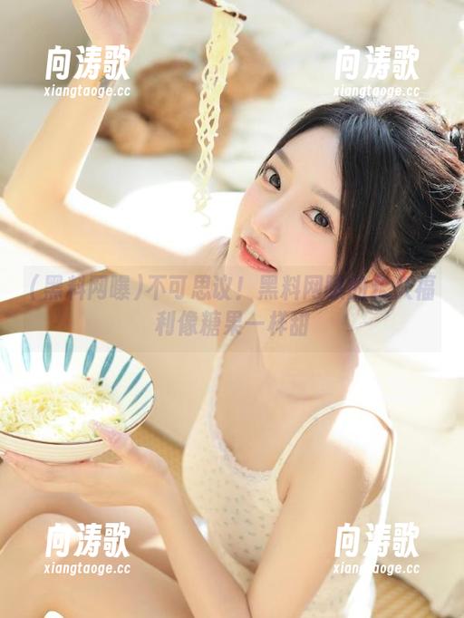 不可思议！黑料网曝的永久福利像糖果一样甜